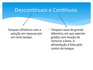 Descontínuos e Contínuos
Tanques cilíndricos com a
solução em repouso por
um certo tempo.
 Tanques rasos de grande
diâmetro, em que operam
grades com função de
remover a lama. A
alimentação é feita pelo
centro do tanque.
 