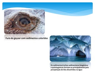Furo do geyser com sedimentos coloridos
Os sedimentos/rochas sedimentares biogénicas
e quimiogénicas formam-se principalmente pela
precipitação de iões dissolvidos na água
 