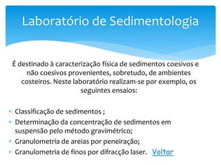 É destinado à caracterização física de sedimentos coesivos e
não coesivos provenientes, sobretudo, de ambientes
costeiros. Neste laboratório realizam-se por exemplo, os
seguintes ensaios:
 Classificação de sedimentos ;
 Determinação da concentração de sedimentos em
suspensão pelo método gravimétrico;
 Granulometria de areias por peneiração;
 Granulometria de finos por difracção laser. Voltar
Laboratório de Sedimentologia
 