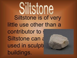       Siltstone is of very little use other than a contributor to soil. Siltstone can also be used in sculptures and buildings.Siltstone