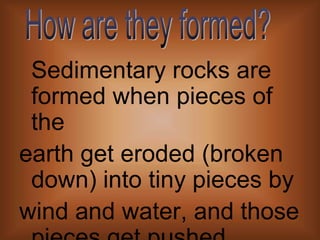 Sedimentary rocks are formed when pieces of theearth get eroded (broken down) into tiny pieces bywind and water, and those pieces get pushed together on the grounds of water sources. They are also found by water sources.How are they formed?