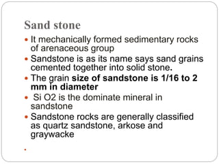 Sand stone
 It mechanically formed sedimentary rocks
of arenaceous group
 Sandstone is as its name says sand grains
cemented together into solid stone.
 The grain size of sandstone is 1/16 to 2
mm in diameter
 Si O2 is the dominate mineral in
sandstone
 Sandstone rocks are generally classified
as quartz sandstone, arkose and
graywacke
 Si O2 is the dominate mineral in sandstone
 