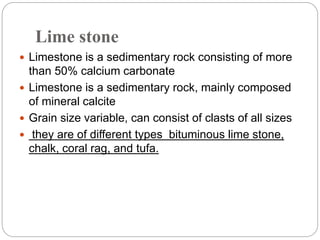 Lime stone
 Limestone is a sedimentary rock consisting of more
than 50% calcium carbonate
 Limestone is a sedimentary rock, mainly composed
of mineral calcite
 Grain size variable, can consist of clasts of all sizes
 they are of different types bituminous lime stone,
chalk, coral rag, and tufa.
 
