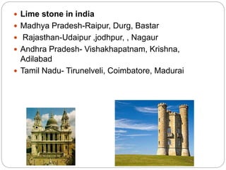  Lime stone in india
 Madhya Pradesh-Raipur, Durg, Bastar
 Rajasthan-Udaipur ,jodhpur, , Nagaur
 Andhra Pradesh- Vishakhapatnam, Krishna,
Adilabad
 Tamil Nadu- Tirunelveli, Coimbatore, Madurai
 