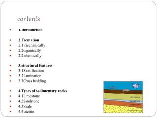 contents
 1.Introduction
 2.Formation
 2.1 mechanically
 2.2organically
 2.2 chemically
 3.structural features
 3.1Stratification
 3.2Lamination
 3.3Cross bedding
 4.Types of sedimentary rocks
 4.1Limestone
 4.2Sandstone
 4.3Shale
 4.4laterite
 