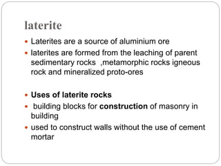laterite
 Laterites are a source of aluminium ore
 laterites are formed from the leaching of parent
sedimentary rocks ,metamorphic rocks igneous
rock and mineralized proto-ores
 Uses of laterite rocks
 building blocks for construction of masonry in
building
 used to construct walls without the use of cement
mortar
 
