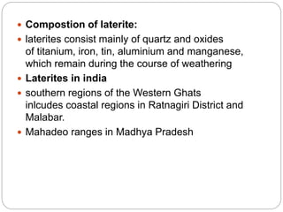  Compostion of laterite:
 laterites consist mainly of quartz and oxides
of titanium, iron, tin, aluminium and manganese,
which remain during the course of weathering
 Laterites in india
 southern regions of the Western Ghats
inlcudes coastal regions in Ratnagiri District and
Malabar.
 Mahadeo ranges in Madhya Pradesh
 