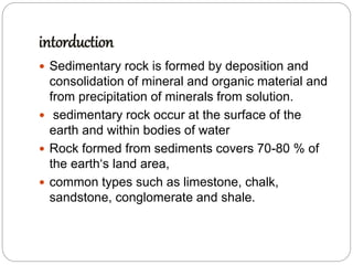 intorduction
 Sedimentary rock is formed by deposition and
consolidation of mineral and organic material and
from precipitation of minerals from solution.
 sedimentary rock occur at the surface of the
earth and within bodies of water
 Rock formed from sediments covers 70-80 % of
the earth‘s land area,
 common types such as limestone, chalk,
sandstone, conglomerate and shale.
 