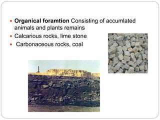  Organical foramtion Consisting of accumlated
animals and plants remains
 Calcarious rocks, lime stone
 Carbonaceous rocks, coal
 