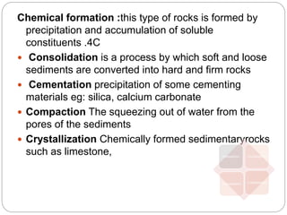 Chemical formation :this type of rocks is formed by
precipitation and accumulation of soluble
constituents .4C
 Consolidation is a process by which soft and loose
sediments are converted into hard and firm rocks
 Cementation precipitation of some cementing
materials eg: silica, calcium carbonate
 Compaction The squeezing out of water from the
pores of the sediments
 Crystallization Chemically formed sedimentaryrocks
such as limestone, Compaction Consolidation
Cementation Crystallization
 