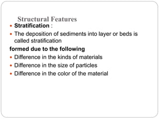 Structural Features
 Stratification :
 The deposition of sediments into layer or beds is
called stratification
formed due to the following
 Difference in the kinds of materials
 Difference in the size of particles
 Difference in the color of the material
 