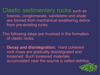 Clastic sedimentary rocks such as
breccia, conglomerate, sandstone and shale
are formed from mechanical weathering debris
from pre-existing rocks.
The following steps are involved in the formation
of clastic rocks.

Decay and disintegration: Hard coherent
rock mass are gradually disintegrated and
loosened. Such loosened materials
accumulated near the source is called detritus.
 