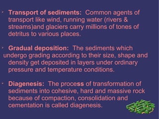 
Transport of sediments: Common agents of
transport like wind, running water (rivers &
streams)and glaciers carry millions of tones of
detritus to various places.

Gradual deposition: The sediments which
undergo grading according to their size, shape and
density get deposited in layers under ordinary
pressure and temperature conditions.

Diagenesis: The process of transformation of
sediments into cohesive, hard and massive rock
because of compaction, consolidation and
cementation is called diagenesis.
 