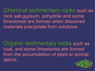 Chemical sedimentary rocks such as
rock salt,gypsum, anhydrite and some
limestones are formed when dissolved
materials precipitate from solutions.
Organic sedimentary rocks such as
coal, and some limestones are formed
from the accumulation of plant or animal
debris.
 