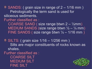 ➲ SANDS: ( grain size in range of 2 – 1/16 mm )
Petrologically the term sand is used for
siliceous sediments.
Further classified as :
COARSE SAND ( size range btwn 2 – ½mm)
MEDIUM SANDS (size range btwn ½ – ¼ mm)
FINE SANDS ( size range btwn ¼ – 1/16 mm )
➲ SILTS: ( grain size 1/16 – 1/256 mm )
Silts are major constituents of rocks known as
shales.
Further classified as :
COARSE SILT
MEDIUM SILT
FINE SILT
 