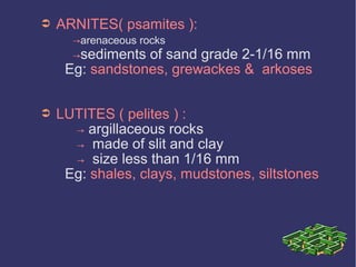 ➲ ARNITES( psamites ):
→arenaceous rocks
→sediments of sand grade 2-1/16 mm
Eg: sandstones, grewackes & arkoses
➲ LUTITES ( pelites ) :
→ argillaceous rocks
→ made of slit and clay
→ size less than 1/16 mm
Eg: shales, clays, mudstones, siltstones
 