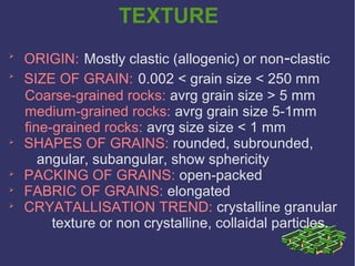 TEXTURE

ORIGIN: Mostly clastic (allogenic) or non-clastic

SIZE OF GRAIN: 0.002 < grain size < 250 mm
Coarse-grained rocks: avrg grain size > 5 mm
medium-grained rocks: avrg grain size 5-1mm
fine-grained rocks: avrg size size < 1 mm

SHAPES OF GRAINS: rounded, subrounded,
angular, subangular, show sphericity

PACKING OF GRAINS: open-packed

FABRIC OF GRAINS: elongated

CRYATALLISATION TREND: crystalline granular
texture or non crystalline, collaidal particles.
 