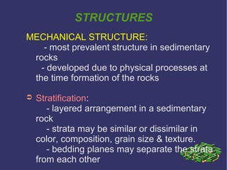 STRUCTURES
MECHANICAL STRUCTURE:
- most prevalent structure in sedimentary
rocks
- developed due to physical processes at
the time formation of the rocks
➲ Stratification:
- layered arrangement in a sedimentary
rock
- strata may be similar or dissimilar in
color, composition, grain size & texture.
- bedding planes may separate the strata
from each other
 
