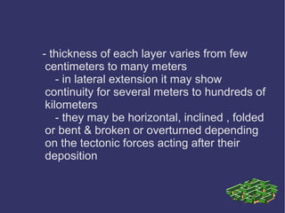 - thickness of each layer varies from few
centimeters to many meters
- in lateral extension it may show
continuity for several meters to hundreds of
kilometers
- they may be horizontal, inclined , folded
or bent & broken or overturned depending
on the tectonic forces acting after their
deposition
 