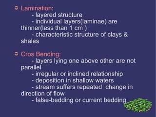 ➲ Lamination:
- layered structure
- individual layers(laminae) are
thinner(less than 1 cm )
- characteristic structure of clays &
shales
➲ Cros Bending:
- layers lying one above other are not
parallel
- irregular or inclined relationship
- deposition in shallow waters
- stream suffers repeated change in
direction of flow
- false-bedding or current bedding
 
