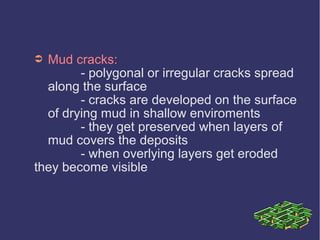 ➲ Mud cracks:
- polygonal or irregular cracks spread
along the surface
- cracks are developed on the surface
of drying mud in shallow enviroments
- they get preserved when layers of
mud covers the deposits
- when overlying layers get eroded
they become visible
 