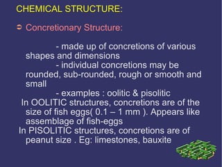 CHEMICAL STRUCTURE:
➲ Concretionary Structure:
- made up of concretions of various
shapes and dimensions
- individual concretions may be
rounded, sub-rounded, rough or smooth and
small
- examples : oolitic & pisolitic
In OOLITIC structures, concretions are of the
size of fish eggs( 0.1 – 1 mm ). Appears like
assemblage of fish-eggs
In PISOLITIC structures, concretions are of
peanut size . Eg: limestones, bauxite
 
