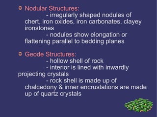 ➲ Nodular Structures:
- irregularly shaped nodules of
chert, iron oxides, iron carbonates, clayey
ironstones
- nodules show elongation or
flattening parallel to bedding planes
➲ Geode Structures:
- hollow shell of rock
- interior is lined with inwardly
projecting crystals
- rock shell is made up of
chalcedony & inner encrustations are made
up of quartz crystals
 