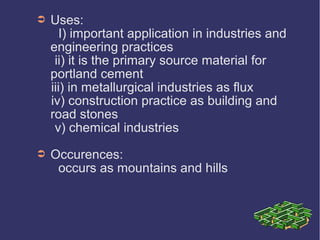 ➲ Uses:
I) important application in industries and
engineering practices
ii) it is the primary source material for
portland cement
iii) in metallurgical industries as flux
iv) construction practice as building and
road stones
v) chemical industries
➲ Occurences:
occurs as mountains and hills
 