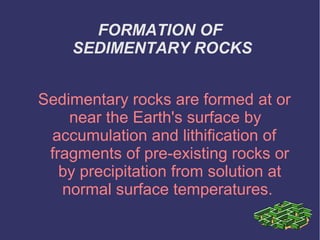 FORMATION OF
SEDIMENTARY ROCKS
Sedimentary rocks are formed at or
near the Earth's surface by
accumulation and lithification of
fragments of pre-existing rocks or
by precipitation from solution at
normal surface temperatures.
 