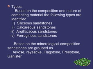 ➲ Types:
-Based on the composition and nature of
cementing material the following types are
identified
I) Siliceous sandstones
ii) Calcareous sandstones
iii) Argillaceous sandstones
iv) Ferruginous sandstones
-Based on the minerological composition
sandstones are grouped as
Arkose, reyeacke, Flagstone, Freestone,
Ganister
 