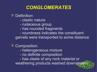 CONGLOMERATES
➲ Defiinition:
- clastic nature
- rudaceous group
- has rounded fragments
- roundness indicates the constituent
garvels were transported to some distance
➲ Composition:
- heterogeneous mixture
- no definite composition
- has clasts of any rock material or
weathering products washed downstream
 