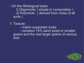 - On the lithological basis
I) Oligomictic ( simple in composition )
ii) Polymictic ( derived from rocks of all
sorts )
➲ Texture:
- matrix supported rocks
- contains 15% sand sized or smaller
grains and the rest larger grains of various
size
 
