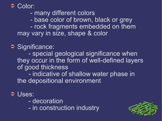 ➲ Color:
- many different colors
- base color of brown, black or grey
- rock fragments embedded on them
may vary in size, shape & color
➲ Significance:
- special geological significance when
they occur in the form of well-defined layers
of good thickness
- indicative of shallow water phase in
the depositional environment
➲ Uses:
- decoration
- in construction industry
 