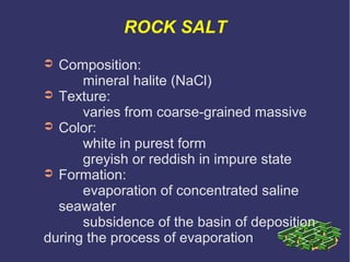 ROCK SALT
➲ Composition:
mineral halite (NaCl)
➲ Texture:
varies from coarse-grained massive
➲ Color:
white in purest form
greyish or reddish in impure state
➲ Formation:
evaporation of concentrated saline
seawater
subsidence of the basin of deposition
during the process of evaporation
 