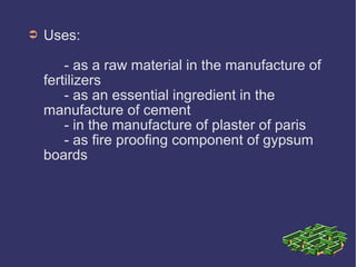 ➲ Uses:
- as a raw material in the manufacture of
fertilizers
- as an essential ingredient in the
manufacture of cement
- in the manufacture of plaster of paris
- as fire proofing component of gypsum
boards
 