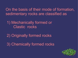 On the basis of their mode of formation,
sedimentary rocks are classified as
1) Mechanically formed or
Clastic rocks
2) Originally formed rocks
3) Chemically formed rocks
 