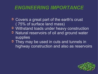 ENGINEERING IMPORTANCE
➲ Covers a great part of the earth's crust
( 75% of surface land mass)
➲ Withstand loads under heavy construction
➲ Natural reservoirs of oil and ground water
supplies
➲ They may be used in cuts and tunnels in
highway construction and also as reservoirs
 