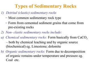 Types of Sedimentary Rocks
1) Detrital (clastic) sedimentary rocks
– Most common sedimentary rock type
– Form from cemented sediment grains that come from
pre-existing rocks
2) Non- clastic sedimentary rocks include:
a) Chemical sedimentary rocks: Form basically from CaCO3
– both by chemical leaching and by organic source
(biochemical) eg. Limestone; dolomite
b) Organic sedimentary rocks: Form due to decomposition
of organic remains under temperature and pressure eg.
Coal etc.
 