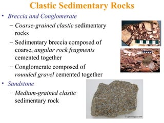 Clastic Sedimentary Rocks
• Breccia and Conglomerate
– Coarse-grained clastic sedimentary
rocks
– Sedimentary breccia composed of
coarse, angular rock fragments
cemented together
– Conglomerate composed of
rounded gravel cemented together
• Sandstone
– Medium-grained clastic
sedimentary rock
 