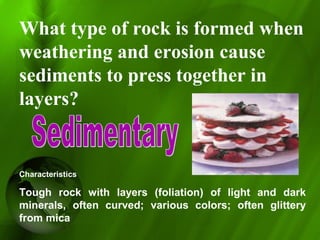 What type of rock is formed when
weathering and erosion cause
sediments to press together in
layers?
Characteristics
Tough rock with layers (foliation) of light and dark
minerals, often curved; various colors; often glittery
from mica
 