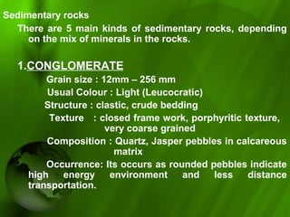 Sedimentary rocks
There are 5 main kinds of sedimentary rocks, depending 
on the mix of minerals in the rocks. 
1.CONGLOMERATE 
             Grain size : 12mm – 256 mm
           Usual Colour : Light (Leucocratic)
          Structure : clastic, crude bedding
          Texture   : closed frame work, porphyritic texture, 
very coarse grained 
          Composition : Quartz, Jasper pebbles in calcareous 
                         matrix
Occurrence: Its occurs as rounded pebbles indicate 
high  energy  environment  and  less  distance 
transportation.
 