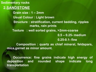 Sedimentary rocks
2.SANDSTONE
Grain size : 1 – 2mm
Usual Colour : Light brown
Structure : stratification, current bedding, ripples
marks, rain prints
Texture : well sorted grains, >2mm-coarse
0.5 – 0.25- medium
0.25-0.1- fine
Composition : quartz as chief mineral, feldspars,
mica,garnet as minor amount.
Occurrence: fine grains indicate high energy of
deposition and rounded shape indicate long
transportation
 