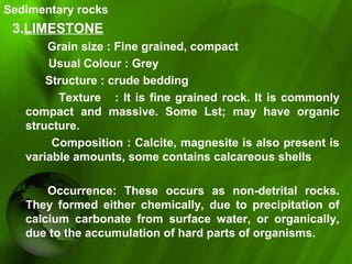 Sedimentary rocks
3.LIMESTONE
Grain size : Fine grained, compact
Usual Colour : Grey
Structure : crude bedding
Texture : It is fine grained rock. It is commonly
compact and massive. Some Lst; may have organic
structure.
Composition : Calcite, magnesite is also present is
variable amounts, some contains calcareous shells
Occurrence: These occurs as non-detrital rocks.
They formed either chemically, due to precipitation of
calcium carbonate from surface water, or organically,
due to the accumulation of hard parts of organisms.
 