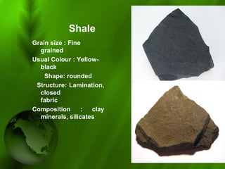 Shale
Grain size : Fine
grained
Usual Colour : Yellow-
black
Shape: rounded
Structure: Lamination,
closed
fabric
Composition : clay
minerals, silicates
 