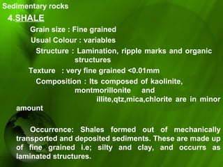 Sedimentary rocks
4.SHALE
Grain size : Fine grained
Usual Colour : variables
Structure : Lamination, ripple marks and organic
structures
Texture : very fine grained <0.01mm
Composition : Its composed of kaolinite,
montmorillonite and
illite,qtz,mica,chlorite are in minor
amount
Occurrence: Shales formed out of mechanically
transported and deposited sediments. These are made up
of fine grained i.e; silty and clay, and occurrs as
laminated structures.
 