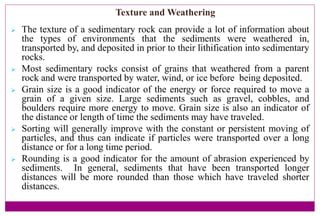 Texture and Weathering
 The texture of a sedimentary rock can provide a lot of information about
the types of environments that the sediments were weathered in,
transported by, and deposited in prior to their lithification into sedimentary
rocks.
 Most sedimentary rocks consist of grains that weathered from a parent
rock and were transported by water, wind, or ice before being deposited.
 Grain size is a good indicator of the energy or force required to move a
grain of a given size. Large sediments such as gravel, cobbles, and
boulders require more energy to move. Grain size is also an indicator of
the distance or length of time the sediments may have traveled.
 Sorting will generally improve with the constant or persistent moving of
particles, and thus can indicate if particles were transported over a long
distance or for a long time period.
 Rounding is a good indicator for the amount of abrasion experienced by
sediments. In general, sediments that have been transported longer
distances will be more rounded than those which have traveled shorter
distances.
 