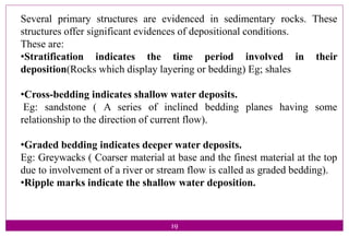 19
Several primary structures are evidenced in sedimentary rocks. These
structures offer significant evidences of depositional conditions.
These are:
•Stratification indicates the time period involved in their
deposition(Rocks which display layering or bedding) Eg; shales
•Cross-bedding indicates shallow water deposits.
Eg: sandstone ( A series of inclined bedding planes having some
relationship to the direction of current flow).
•Graded bedding indicates deeper water deposits.
Eg: Greywacks ( Coarser material at base and the finest material at the top
due to involvement of a river or stream flow is called as graded bedding).
•Ripple marks indicate the shallow water deposition.
 