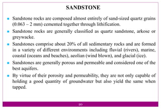 20
SANDSTONE
 Sandstone rocks are composed almost entirely of sand-sized quartz grains
(0.063 – 2 mm) cemented together through lithification.
 Sandstone rocks are generally classified as quartz sandstone, arkose or
greywacke.
 Sandstones comprise about 20% of all sedimentary rocks and are formed
in a variety of different environments including fluvial (rivers), marine,
coastal (oceans and beaches), aeolian (wind blown), and glacial (ice).
 Sandstones are generally porous and permeable and considered one of the
best aquifers.
 By virtue of their porosity and permeability, they are not only capable of
holding a good quantity of groundwater but also yield the same when
tapped.
 