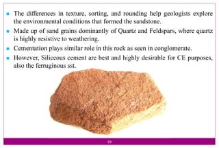 21
 The differences in texture, sorting, and rounding help geologists explore
the environmental conditions that formed the sandstone.
 Made up of sand grains dominantly of Quartz and Feldspars, where quartz
is highly resistive to weathering.
 Cementation plays similar role in this rock as seen in conglomerate.
 However, Siliceous cement are best and highly desirable for CE purposes,
also the ferruginous sst.
 
