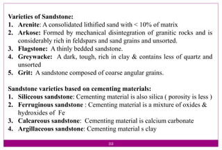 22
Varieties of Sandstone:
1. Arenite: A consolidated lithified sand with < 10% of matrix
2. Arkose: Formed by mechanical disintegration of granitic rocks and is
considerably rich in feldspars and sand grains and unsorted.
3. Flagstone: A thinly bedded sandstone.
4. Greywacke: A dark, tough, rich in clay & contains less of quartz and
unsorted
5. Grit: A sandstone composed of coarse angular grains.
Sandstone varieties based on cementing materials:
1. Siliceous sandstone: Cementing material is also silica ( porosity is less )
2. Ferruginous sandstone : Cementing material is a mixture of oxides &
hydroxides of Fe
3. Calcareous sandstone: Cementing material is calcium carbonate
4. Argillaceous sandstone: Cementing material s clay
 